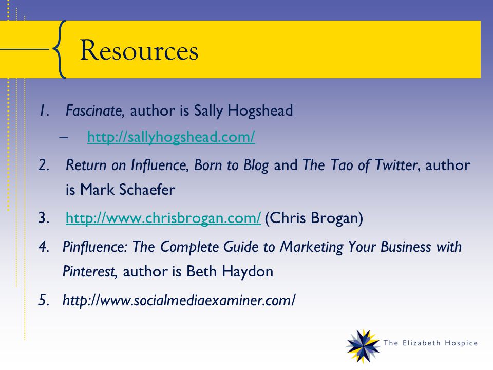 Resources 1.Fascinate, author is Sally Hogshead –  2.Return on Influence, Born to Blog and The Tao of Twitter, author is Mark Schaefer 3.  (Chris Brogan)  4.Pinfluence: The Complete Guide to Marketing Your Business with Pinterest, author is Beth Haydon 5.