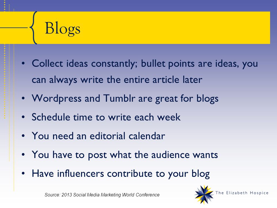 Blogs Collect ideas constantly; bullet points are ideas, you can always write the entire article later Wordpress and Tumblr are great for blogs Schedule time to write each week You need an editorial calendar You have to post what the audience wants Have influencers contribute to your blog Source: 2013 Social Media Marketing World Conference