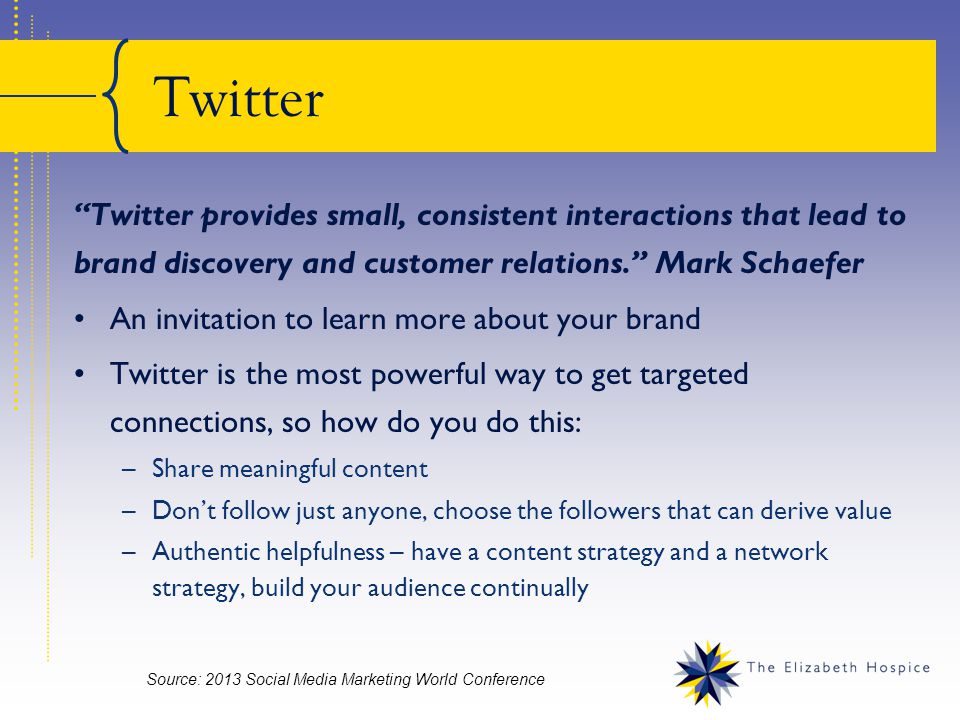 Twitter Twitter provides small, consistent interactions that lead to brand discovery and customer relations. Mark Schaefer An invitation to learn more about your brand Twitter is the most powerful way to get targeted connections, so how do you do this: –Share meaningful content –Don’t follow just anyone, choose the followers that can derive value –Authentic helpfulness – have a content strategy and a network strategy, build your audience continually Source: 2013 Social Media Marketing World Conference