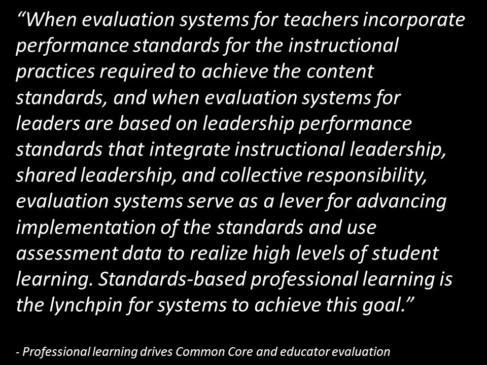 When evaluation systems for teachers incorporate performance standards for the instructional practices required to achieve the content standards, and when evaluation systems for leaders are based on leadership performance standards that integrate instructional leadership, shared leadership, and collective responsibility, evaluation systems serve as a lever for advancing implementation of the standards and use assessment data to realize high levels of student learning.