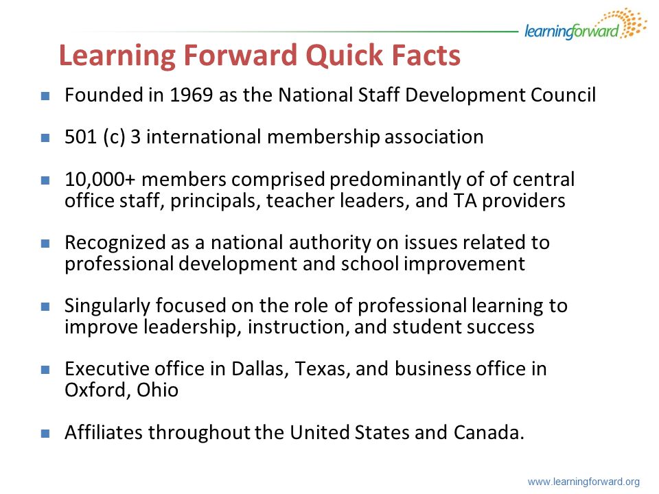 Founded in 1969 as the National Staff Development Council 501 (c) 3 international membership association 10,000+ members comprised predominantly of of central office staff, principals, teacher leaders, and TA providers Recognized as a national authority on issues related to professional development and school improvement Singularly focused on the role of professional learning to improve leadership, instruction, and student success Executive office in Dallas, Texas, and business office in Oxford, Ohio Affiliates throughout the United States and Canada.
