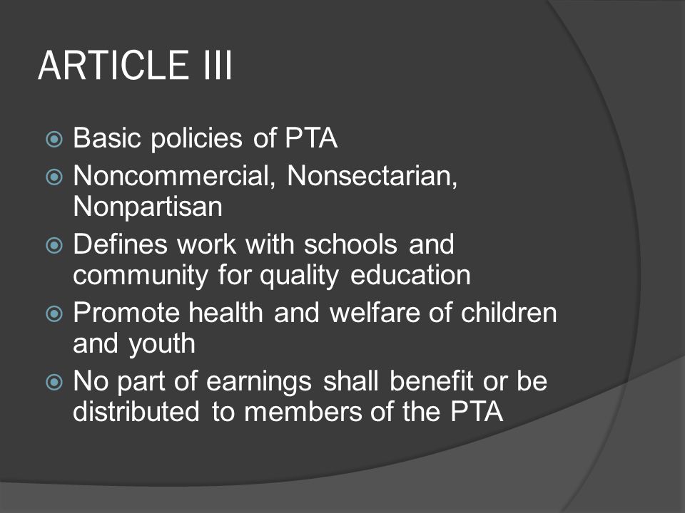 ARTICLE III  Basic policies of PTA  Noncommercial, Nonsectarian, Nonpartisan  Defines work with schools and community for quality education  Promote health and welfare of children and youth  No part of earnings shall benefit or be distributed to members of the PTA
