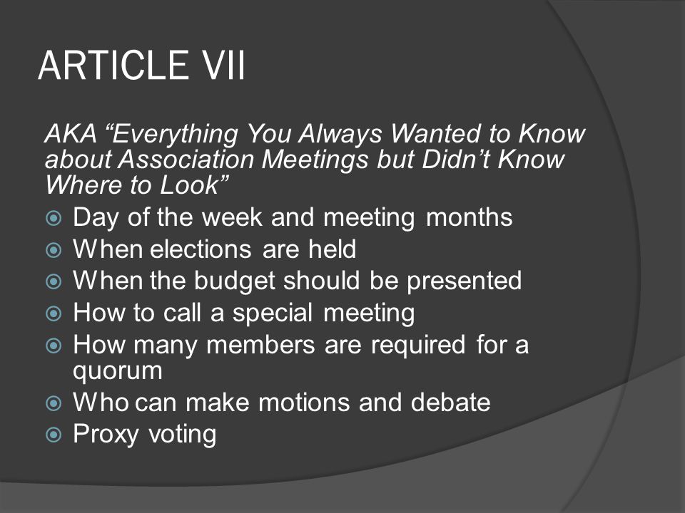 ARTICLE VII AKA Everything You Always Wanted to Know about Association Meetings but Didn’t Know Where to Look  Day of the week and meeting months  When elections are held  When the budget should be presented  How to call a special meeting  How many members are required for a quorum  Who can make motions and debate  Proxy voting