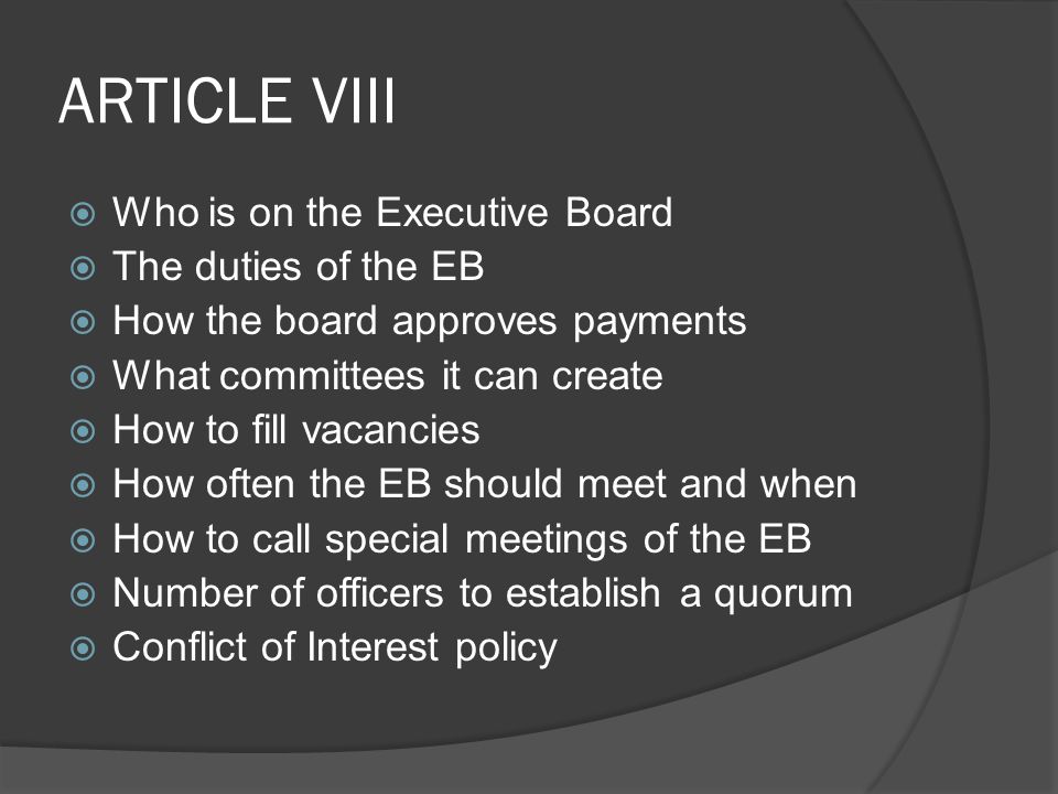 ARTICLE VIII  Who is on the Executive Board  The duties of the EB  How the board approves payments  What committees it can create  How to fill vacancies  How often the EB should meet and when  How to call special meetings of the EB  Number of officers to establish a quorum  Conflict of Interest policy