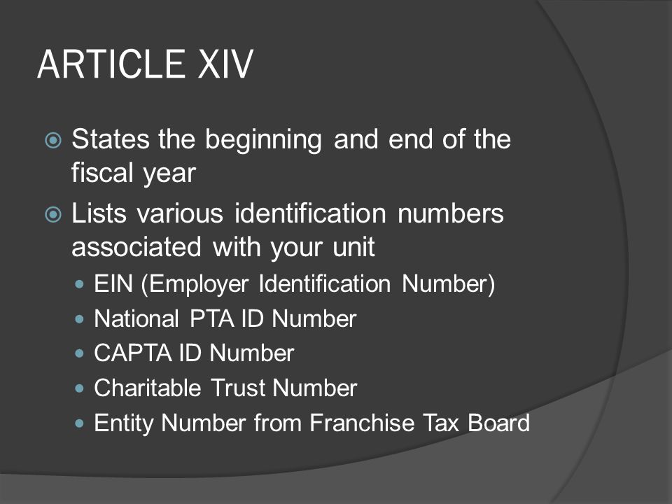 ARTICLE XIV  States the beginning and end of the fiscal year  Lists various identification numbers associated with your unit EIN (Employer Identification Number) National PTA ID Number CAPTA ID Number Charitable Trust Number Entity Number from Franchise Tax Board