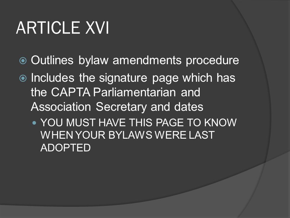 ARTICLE XVI  Outlines bylaw amendments procedure  Includes the signature page which has the CAPTA Parliamentarian and Association Secretary and dates YOU MUST HAVE THIS PAGE TO KNOW WHEN YOUR BYLAWS WERE LAST ADOPTED