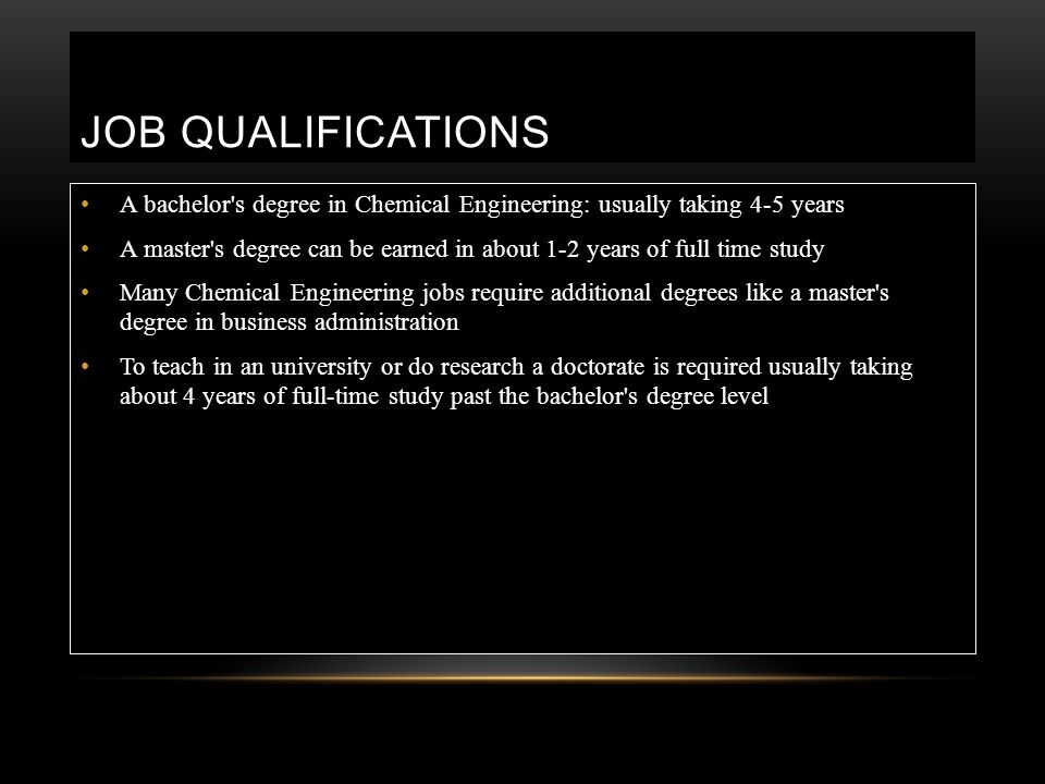 JOB QUALIFICATIONS A bachelor s degree in Chemical Engineering: usually taking 4-5 years A master s degree can be earned in about 1-2 years of full time study Many Chemical Engineering jobs require additional degrees like a master s degree in business administration To teach in an university or do research a doctorate is required usually taking about 4 years of full-time study past the bachelor s degree level