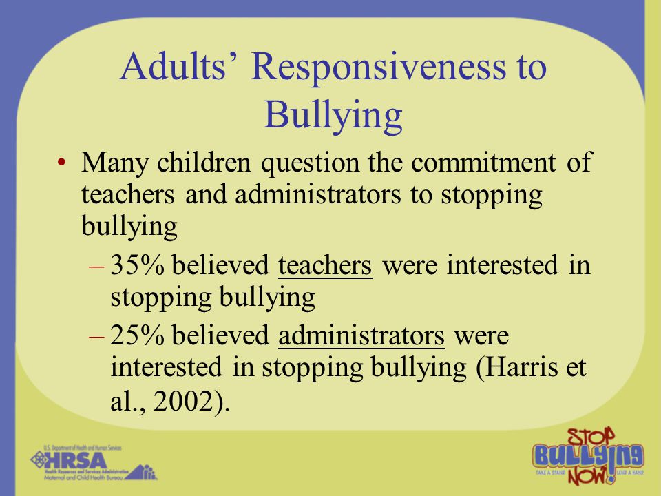Adults’ Responsiveness to Bullying Many children question the commitment of teachers and administrators to stopping bullying –35% believed teachers were interested in stopping bullying –25% believed administrators were interested in stopping bullying (Harris et al., 2002).