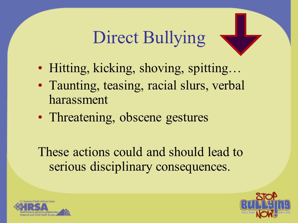 Direct Bullying Hitting, kicking, shoving, spitting… Taunting, teasing, racial slurs, verbal harassment Threatening, obscene gestures These actions could and should lead to serious disciplinary consequences.