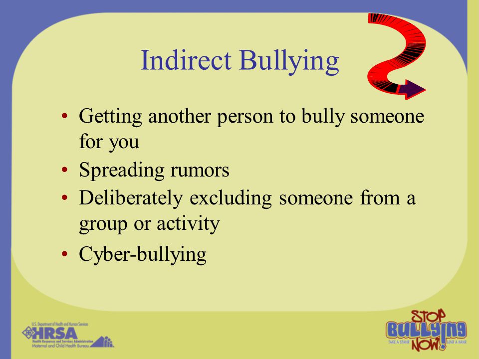 Indirect Bullying Getting another person to bully someone for you Spreading rumors Deliberately excluding someone from a group or activity Cyber-bullying