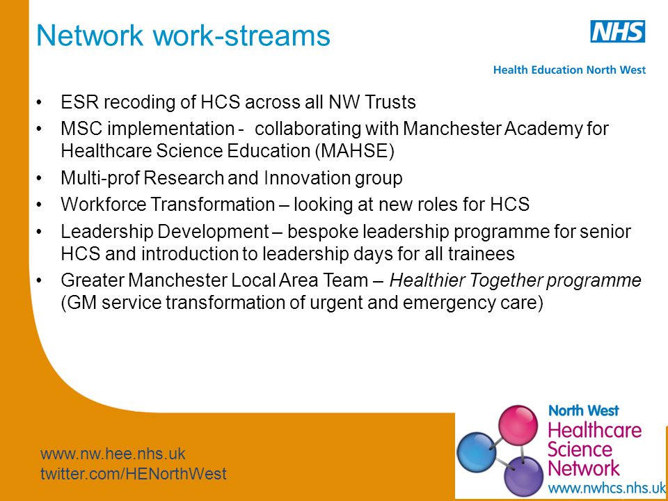 twitter.com/HENorthWest Network work-streams ESR recoding of HCS across all NW Trusts MSC implementation - collaborating with Manchester Academy for Healthcare Science Education (MAHSE) Multi-prof Research and Innovation group Workforce Transformation – looking at new roles for HCS Leadership Development – bespoke leadership programme for senior HCS and introduction to leadership days for all trainees Greater Manchester Local Area Team – Healthier Together programme (GM service transformation of urgent and emergency care)