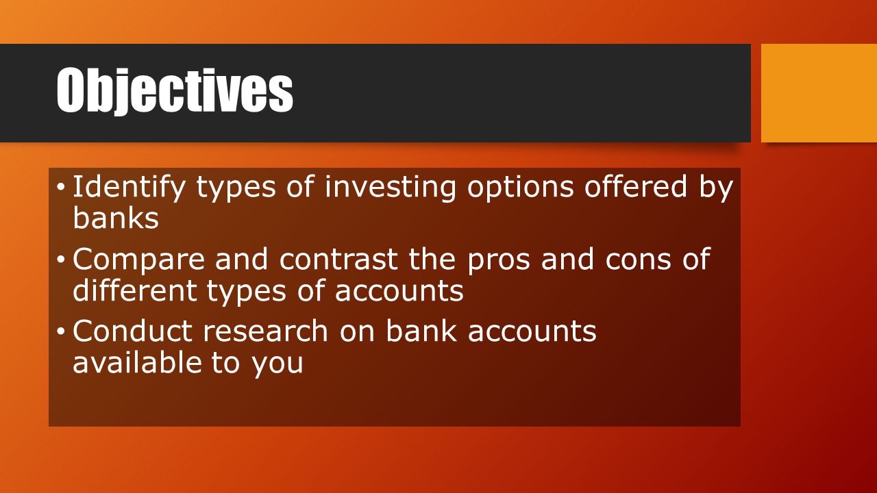 Objectives Identify types of investing options offered by banks Compare and contrast the pros and cons of different types of accounts Conduct research on bank accounts available to you