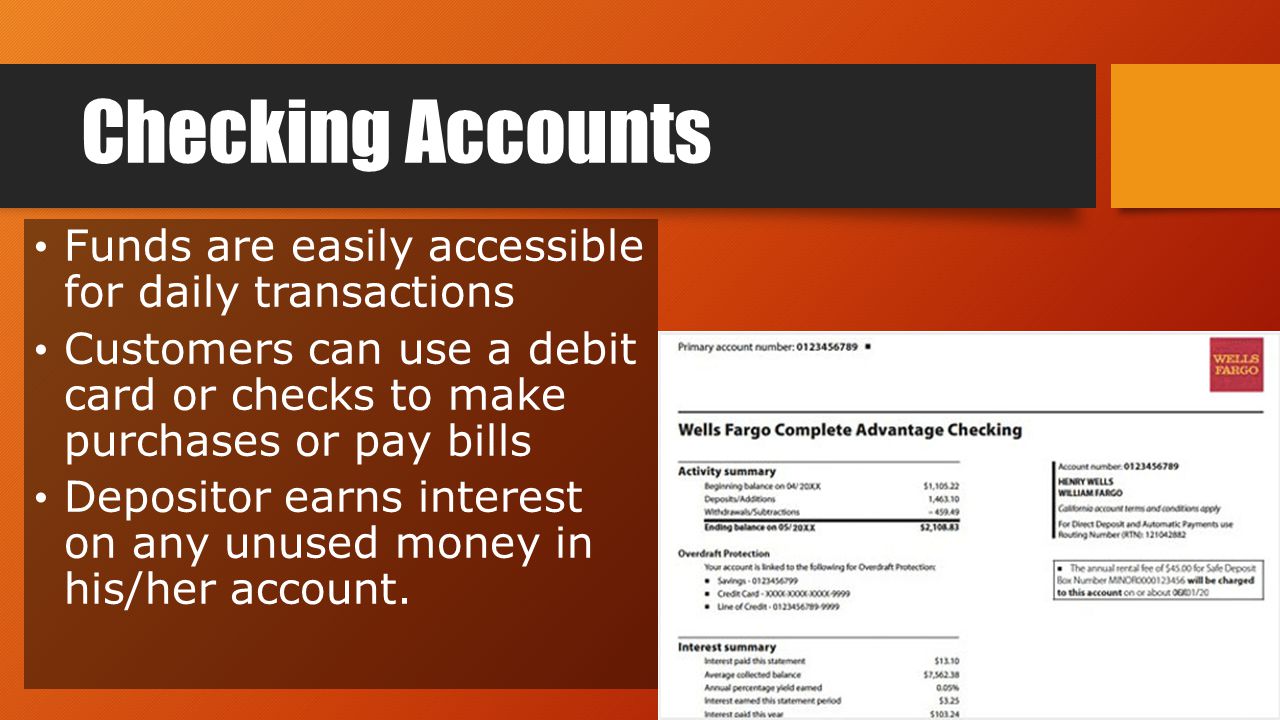 Checking Accounts Funds are easily accessible for daily transactions Customers can use a debit card or checks to make purchases or pay bills Depositor earns interest on any unused money in his/her account.