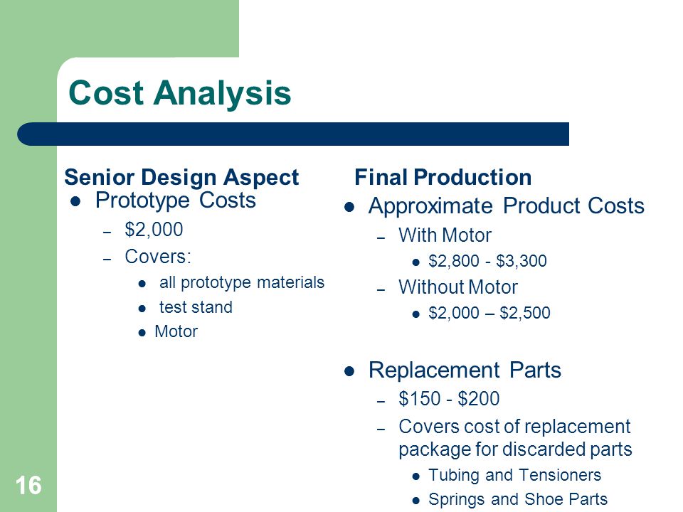 16 Cost Analysis Senior Design Aspect Prototype Costs – $2,000 – Covers: all prototype materials test stand Motor Final Production Approximate Product Costs – With Motor $2,800 - $3,300 – Without Motor $2,000 – $2,500 Replacement Parts – $150 - $200 – Covers cost of replacement package for discarded parts Tubing and Tensioners Springs and Shoe Parts 16
