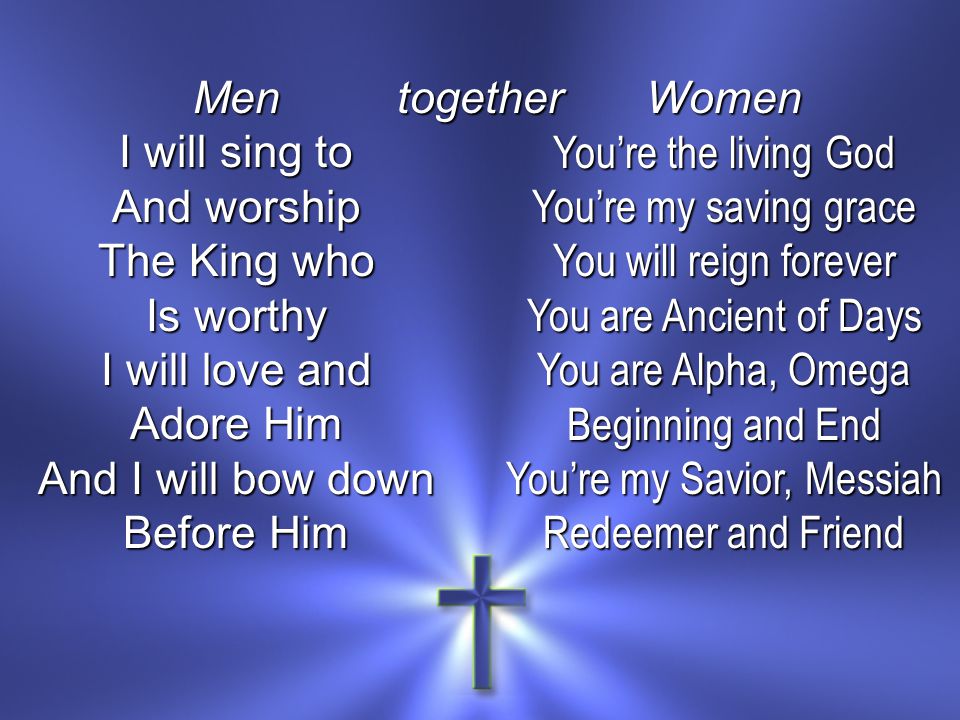 Men I will sing to And worship The King who Is worthy I will love and Adore Him And I will bow down Before Him Women You’re the living God You’re my saving grace You will reign forever You are Ancient of Days You are Alpha, Omega Beginning and End You’re my Savior, Messiah Redeemer and Friend together