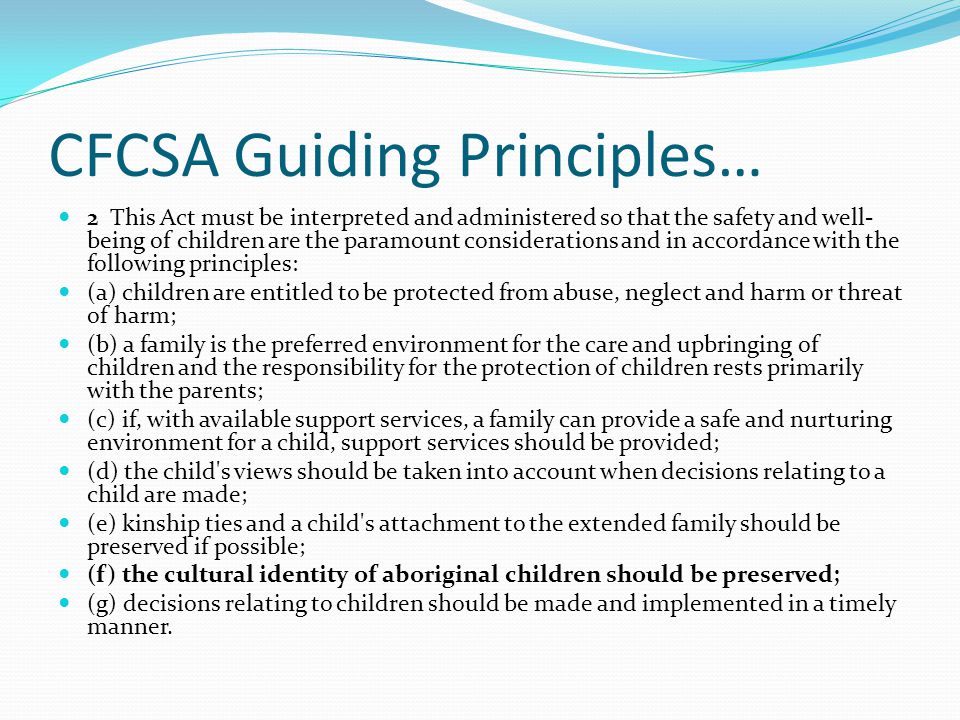 CFCSA Guiding Principles… 2 This Act must be interpreted and administered so that the safety and well- being of children are the paramount considerations and in accordance with the following principles: (a) children are entitled to be protected from abuse, neglect and harm or threat of harm; (b) a family is the preferred environment for the care and upbringing of children and the responsibility for the protection of children rests primarily with the parents; (c) if, with available support services, a family can provide a safe and nurturing environment for a child, support services should be provided; (d) the child s views should be taken into account when decisions relating to a child are made; (e) kinship ties and a child s attachment to the extended family should be preserved if possible; (f) the cultural identity of aboriginal children should be preserved; (g) decisions relating to children should be made and implemented in a timely manner.