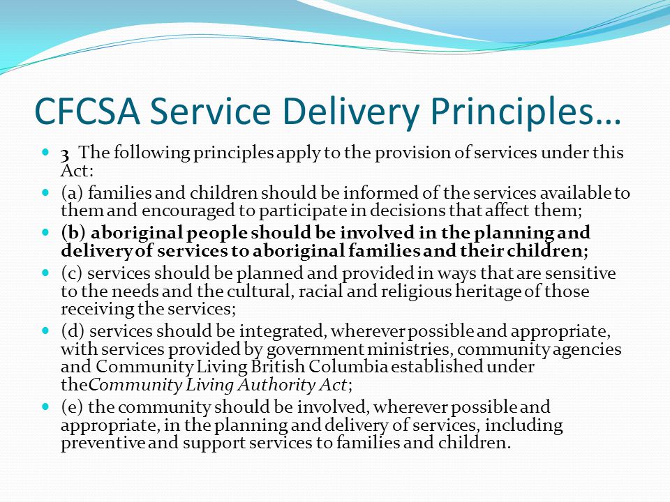 CFCSA Service Delivery Principles… 3 The following principles apply to the provision of services under this Act: (a) families and children should be informed of the services available to them and encouraged to participate in decisions that affect them; (b) aboriginal people should be involved in the planning and delivery of services to aboriginal families and their children; (c) services should be planned and provided in ways that are sensitive to the needs and the cultural, racial and religious heritage of those receiving the services; (d) services should be integrated, wherever possible and appropriate, with services provided by government ministries, community agencies and Community Living British Columbia established under theCommunity Living Authority Act; (e) the community should be involved, wherever possible and appropriate, in the planning and delivery of services, including preventive and support services to families and children.