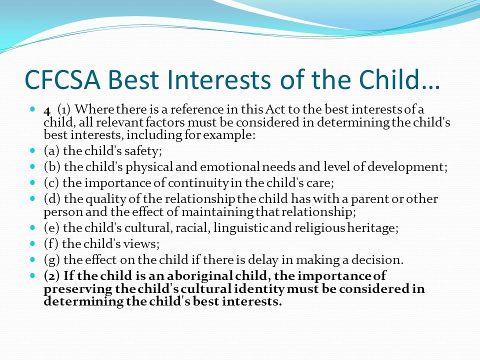 CFCSA Best Interests of the Child… 4 (1) Where there is a reference in this Act to the best interests of a child, all relevant factors must be considered in determining the child s best interests, including for example: (a) the child s safety; (b) the child s physical and emotional needs and level of development; (c) the importance of continuity in the child s care; (d) the quality of the relationship the child has with a parent or other person and the effect of maintaining that relationship; (e) the child s cultural, racial, linguistic and religious heritage; (f) the child s views; (g) the effect on the child if there is delay in making a decision.