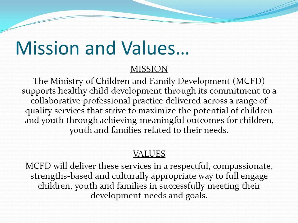 Mission and Values… MISSION The Ministry of Children and Family Development (MCFD) supports healthy child development through its commitment to a collaborative professional practice delivered across a range of quality services that strive to maximize the potential of children and youth through achieving meaningful outcomes for children, youth and families related to their needs.