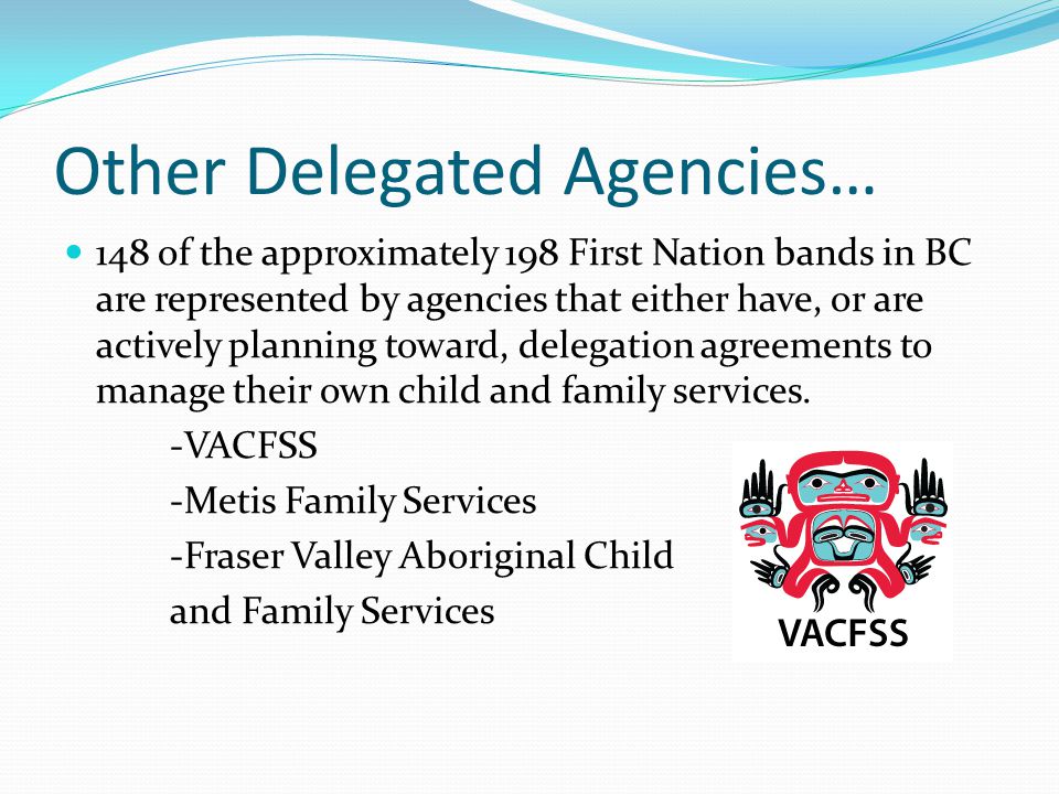 Other Delegated Agencies… 148 of the approximately 198 First Nation bands in BC are represented by agencies that either have, or are actively planning toward, delegation agreements to manage their own child and family services.