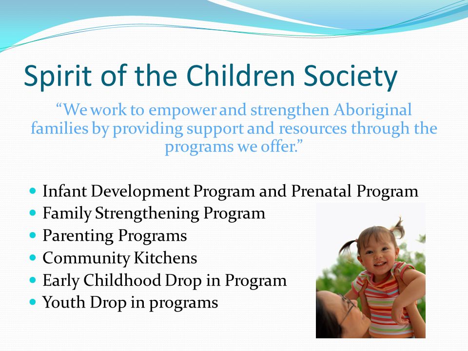 Spirit of the Children Society We work to empower and strengthen Aboriginal families by providing support and resources through the programs we offer. Infant Development Program and Prenatal Program Family Strengthening Program Parenting Programs Community Kitchens Early Childhood Drop in Program Youth Drop in programs