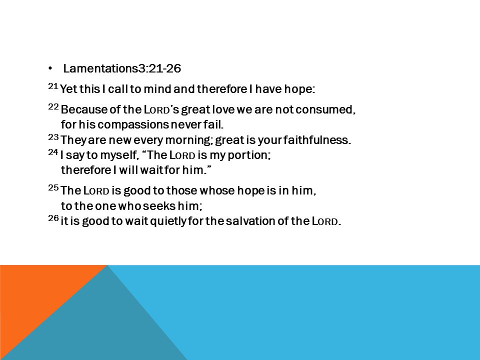 Lamentations3: Yet this I call to mind and therefore I have hope: 22 Because of the L ORD ’s great love we are not consumed, for his compassions never fail.
