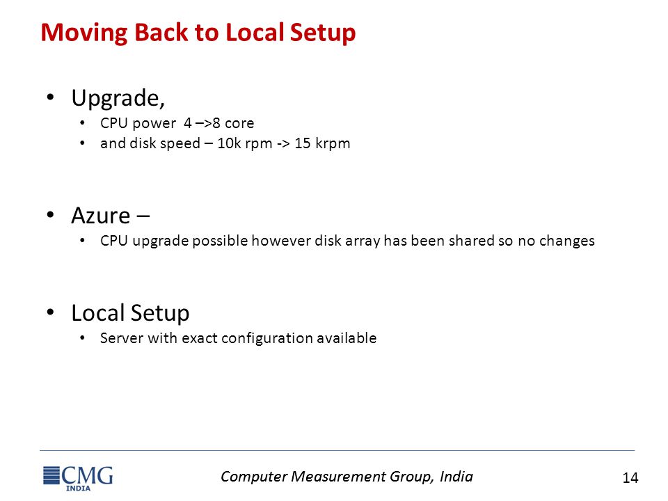 Computer Measurement Group, India 14 Computer Measurement Group, India Moving Back to Local Setup Upgrade, CPU power 4 –>8 core and disk speed – 10k rpm -> 15 krpm Azure – CPU upgrade possible however disk array has been shared so no changes Local Setup Server with exact configuration available