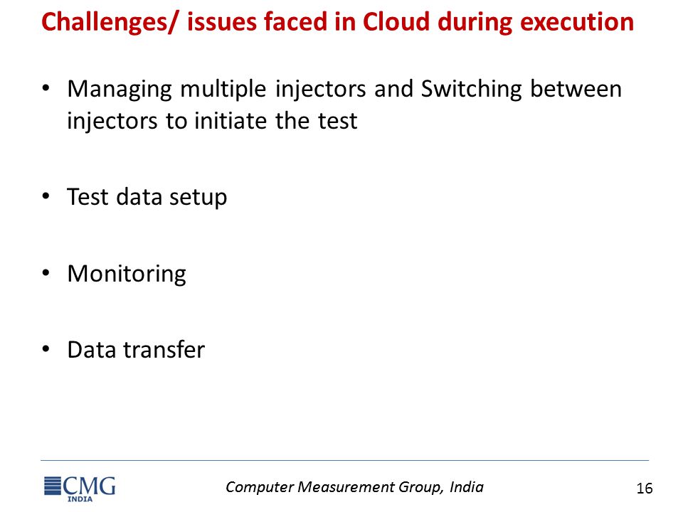 Computer Measurement Group, India 16 Computer Measurement Group, India Challenges/ issues faced in Cloud during execution Managing multiple injectors and Switching between injectors to initiate the test Test data setup Monitoring Data transfer