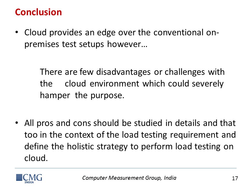 Computer Measurement Group, India 17 Computer Measurement Group, India Conclusion Cloud provides an edge over the conventional on- premises test setups however… There are few disadvantages or challenges with the cloud environment which could severely hamper the purpose.