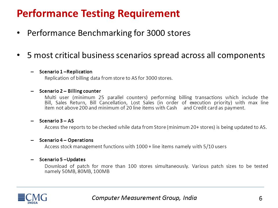 Computer Measurement Group, India 6 Performance Testing Requirement Performance Benchmarking for 3000 stores 5 most critical business scenarios spread across all components – Scenario 1 –Replication Replication of billing data from store to AS for 3000 stores.