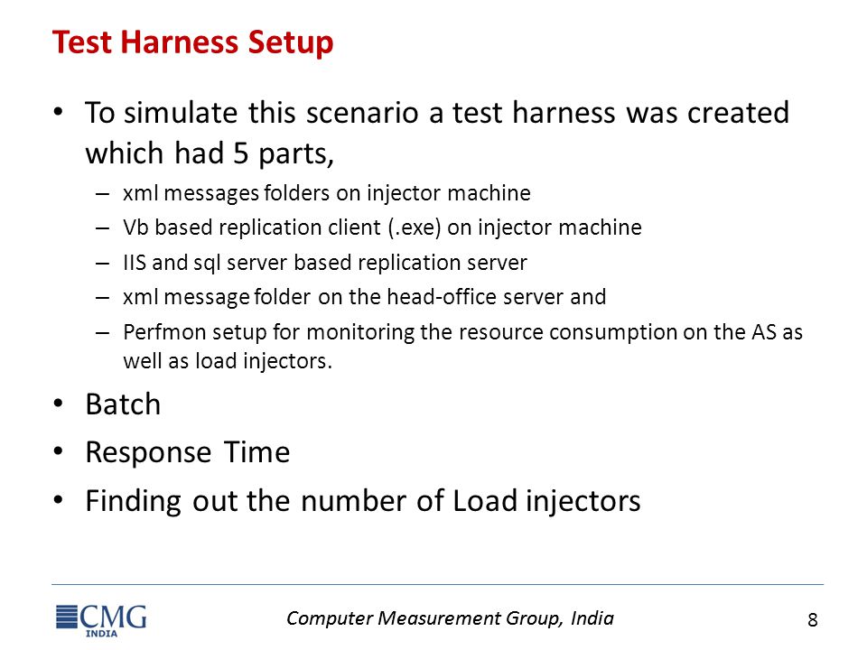 Computer Measurement Group, India 8 Test Harness Setup To simulate this scenario a test harness was created which had 5 parts, – xml messages folders on injector machine – Vb based replication client (.exe) on injector machine – IIS and sql server based replication server – xml message folder on the head-office server and – Perfmon setup for monitoring the resource consumption on the AS as well as load injectors.