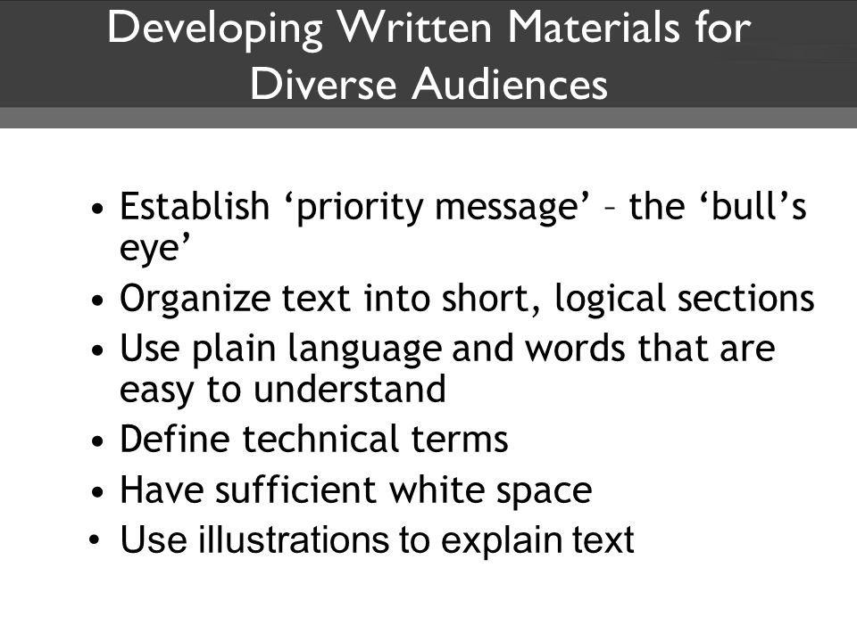 Developing Written Materials for Diverse Audiences Establish ‘priority message’ – the ‘bull’s eye’ Organize text into short, logical sections Use plain language and words that are easy to understand Define technical terms Have sufficient white space Use illustrations to explain text
