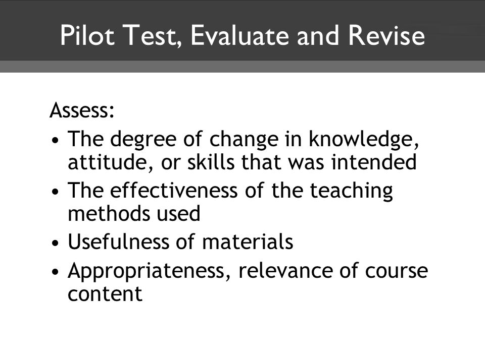 Pilot Test, Evaluate and Revise Assess: The degree of change in knowledge, attitude, or skills that was intended The effectiveness of the teaching methods used Usefulness of materials Appropriateness, relevance of course content