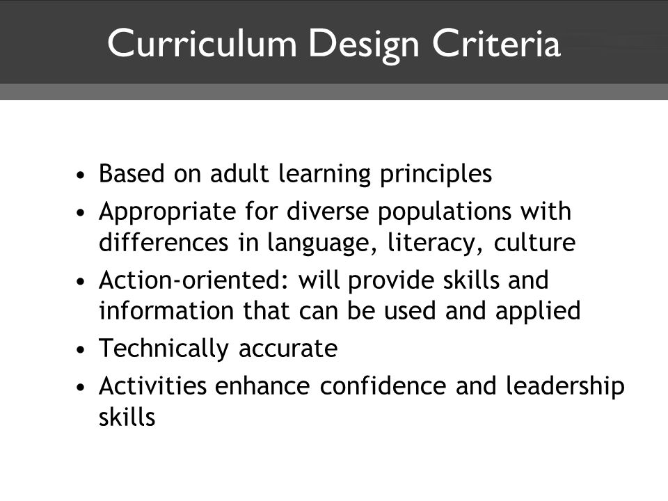 Curriculum Design Criteria Based on adult learning principles Appropriate for diverse populations with differences in language, literacy, culture Action-oriented: will provide skills and information that can be used and applied Technically accurate Activities enhance confidence and leadership skills
