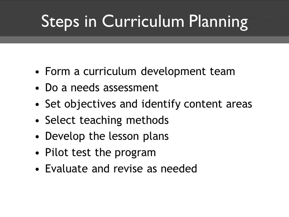 Steps in Curriculum Planning Form a curriculum development team Do a needs assessment Set objectives and identify content areas Select teaching methods Develop the lesson plans Pilot test the program Evaluate and revise as needed