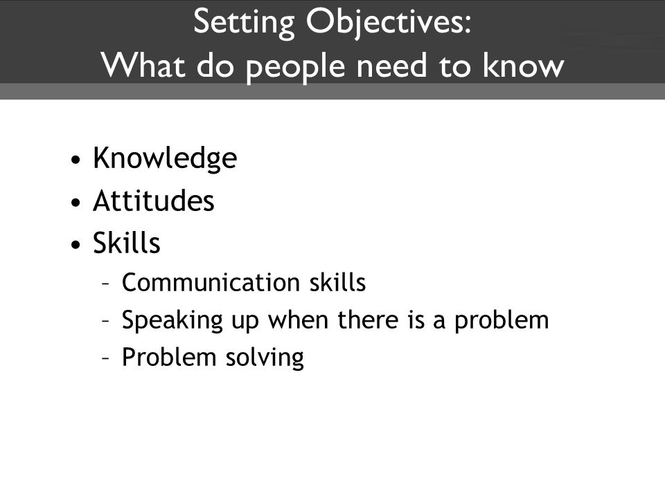 Setting Objectives: What do people need to know Knowledge Attitudes Skills –Communication skills –Speaking up when there is a problem –Problem solving