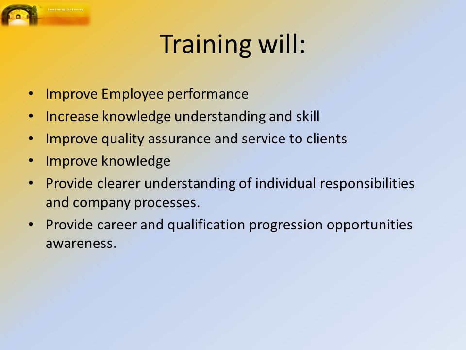 Training will: Improve Employee performance Increase knowledge understanding and skill Improve quality assurance and service to clients Improve knowledge Provide clearer understanding of individual responsibilities and company processes.