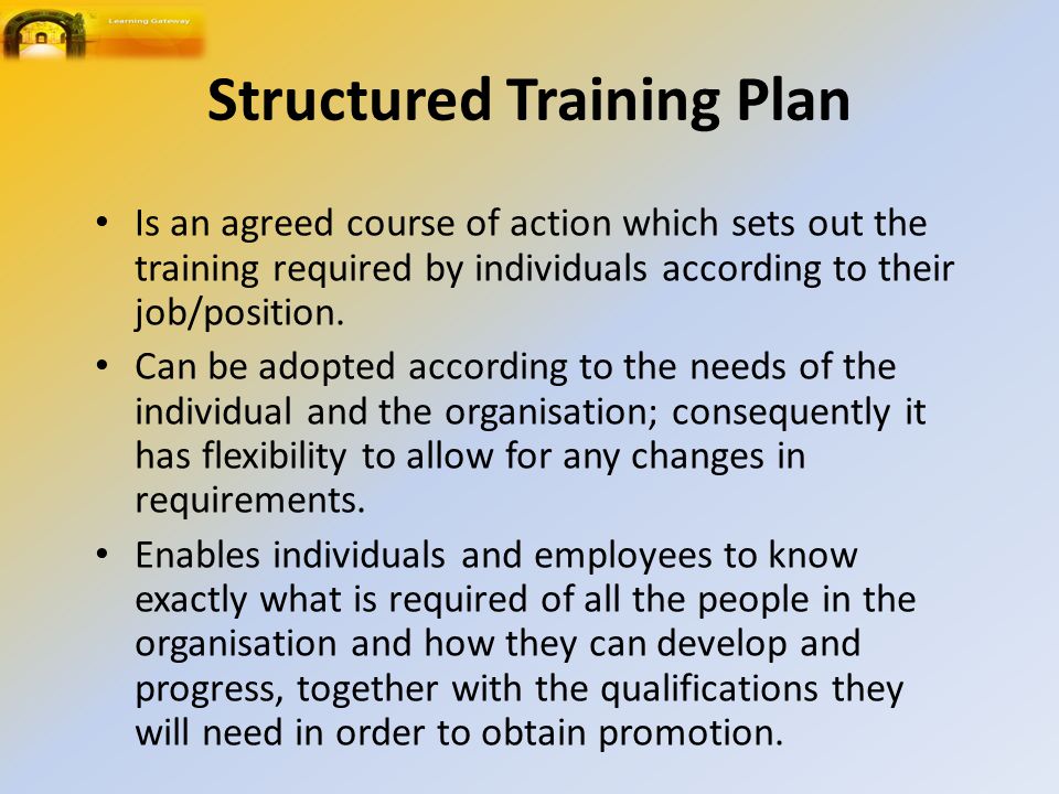 Structured Training Plan Is an agreed course of action which sets out the training required by individuals according to their job/position.