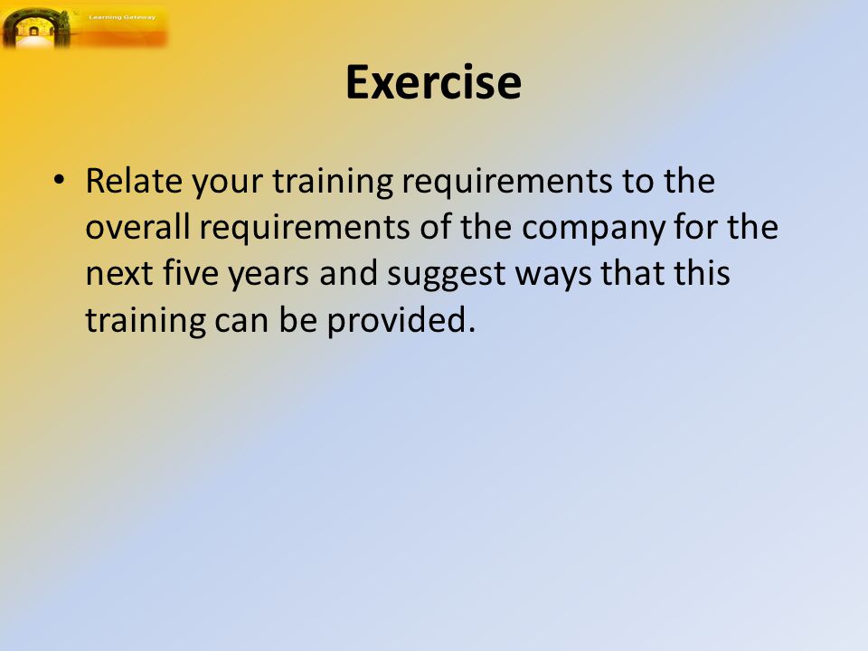 Exercise Relate your training requirements to the overall requirements of the company for the next five years and suggest ways that this training can be provided.
