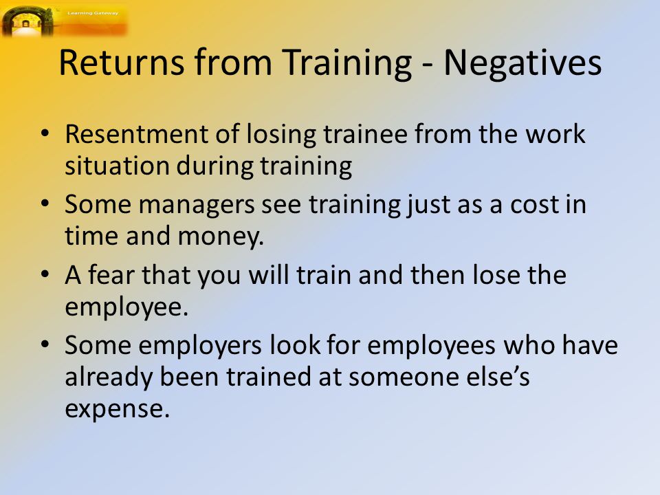Returns from Training - Negatives Resentment of losing trainee from the work situation during training Some managers see training just as a cost in time and money.