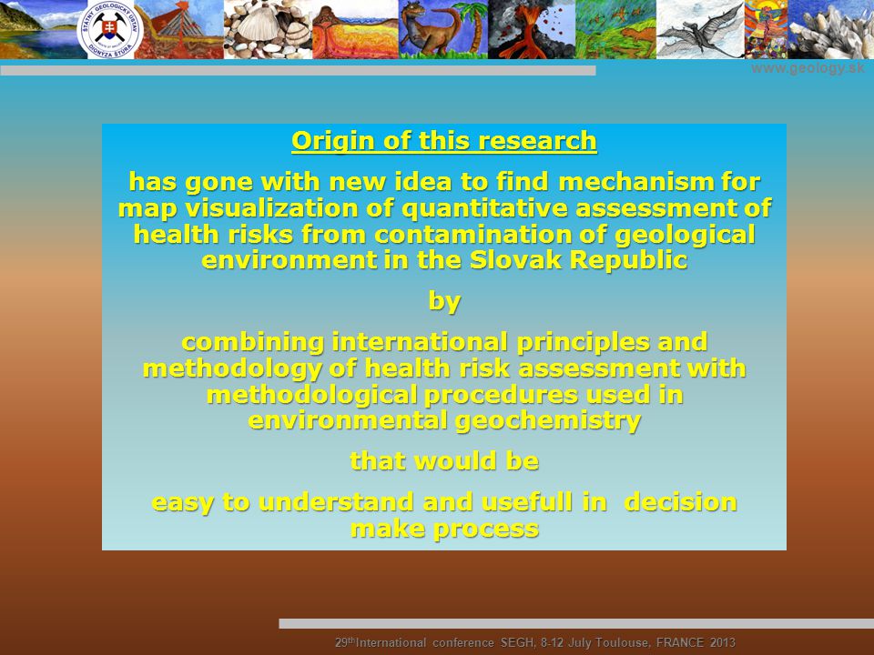 Origin of this research has gone with new idea to find mechanism for map visualization of quantitative assessment of health risks from contamination of geological environment in the Slovak Republic by combining international principles and methodology of health risk assessment with methodological procedures used in environmental geochemistry that would be easy to understand and usefull in decision make process 29 th International conference SEGH, 8-12 July Toulouse, FRANCE 2013