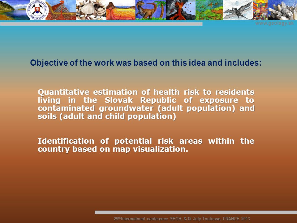 Objective of the work was based on this idea and includes: Quantitative estimation of health risk to residents living in the Slovak Republic of exposure to contaminated groundwater (adult population) and soils (adult and child population) Identification of potential risk areas within the country based on map visualization.