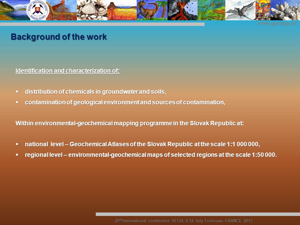 Background of the work Identification and characterization of:  distribution of chemicals in groundwater and soils,  contamination of geological environment and sources of contamination, Within environmental-geochemical mapping programme in the Slovak Republic at:  national level – Geochemical Atlases of the Slovak Republic at the scale 1: ,  regional level – environmental-geochemical maps of selected regions at the scale 1:
