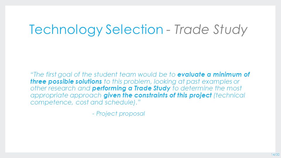 14/30 Technology Selection - Trade Study The first goal of the student team would be to evaluate a minimum of three possible solutions to this problem, looking at past examples or other research and performing a Trade Study to determine the most appropriate approach given the constraints of this project (technical competence, cost and schedule). - Project proposal