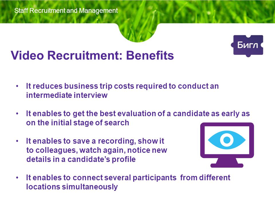 Video Recruitment: Benefits It reduces business trip costs required to conduct an intermediate interview It enables to get the best evaluation of a candidate as early as on the initial stage of search It enables to save a recording, show it to colleagues, watch again, notice new details in a candidate’s profile It enables to connect several participants from different locations simultaneously Staff Recruitment and Management