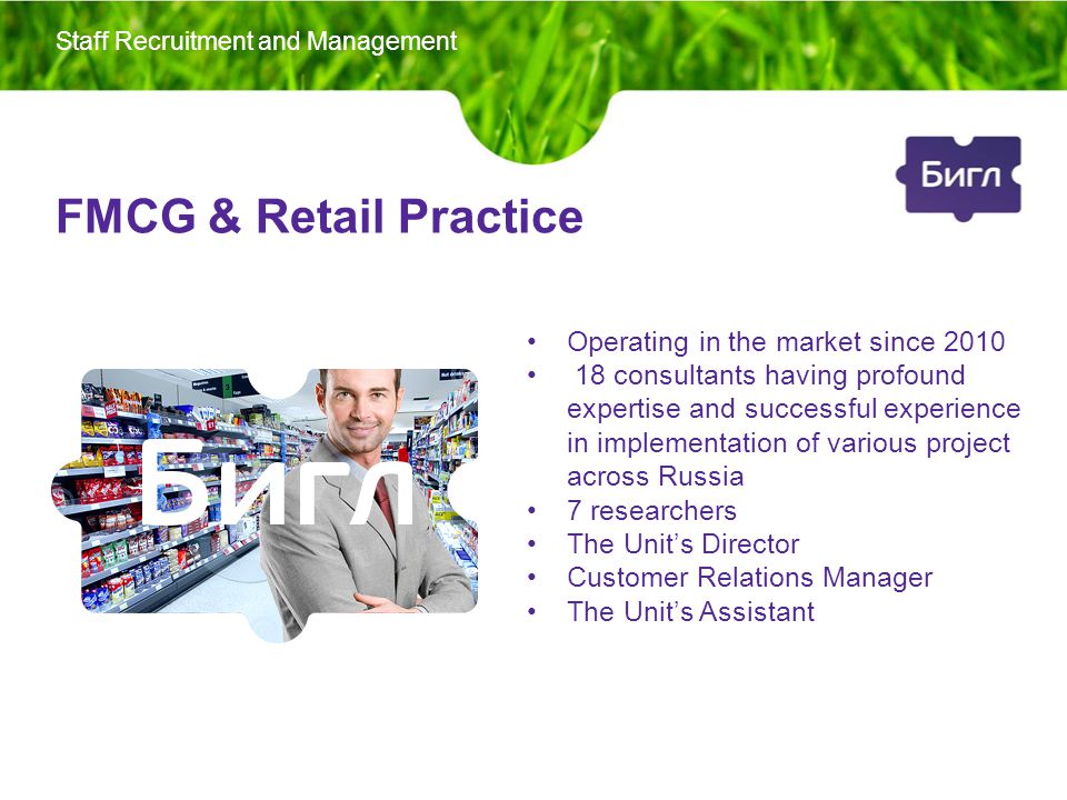 FMCG & Retail Practice Operating in the market since consultants having profound expertise and successful experience in implementation of various project across Russia 7 researchers The Unit’s Director Customer Relations Manager The Unit’s Assistant Staff Recruitment and Management