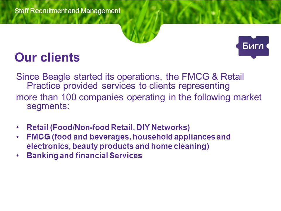 Our clients Since Beagle started its operations, the FMCG & Retail Practice provided services to clients representing more than 100 companies operating in the following market segments: Retail (Food/Non-food Retail, DIY Networks) FMCG (food and beverages, household appliances and electronics, beauty products and home cleaning) Banking and financial Services Staff Recruitment and Management