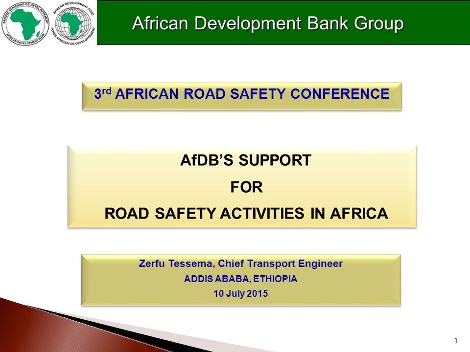 1 AfDB’S SUPPORT FOR ROAD SAFETY ACTIVITIES IN AFRICA AfDB’S SUPPORT FOR ROAD SAFETY ACTIVITIES IN AFRICA 3 rd AFRICAN ROAD SAFETY CONFERENCE Zerfu Tessema, Chief Transport Engineer ADDIS ABABA, ETHIOPIA 10 July 2015 Zerfu Tessema, Chief Transport Engineer ADDIS ABABA, ETHIOPIA 10 July 2015