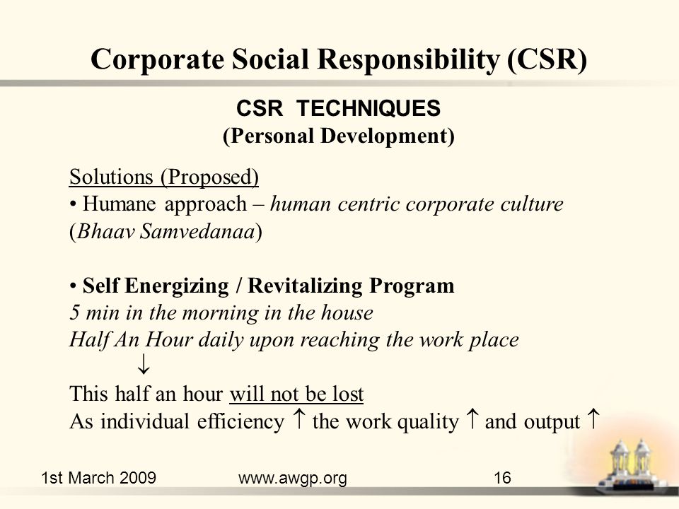 1st March 2009www.awgp.org16 CSR TECHNIQUES (Personal Development) Solutions (Proposed) Humane approach – human centric corporate culture (Bhaav Samvedanaa) Self Energizing / Revitalizing Program 5 min in the morning in the house Half An Hour daily upon reaching the work place  This half an hour will not be lost As individual efficiency  the work quality  and output  Corporate Social Responsibility (CSR)