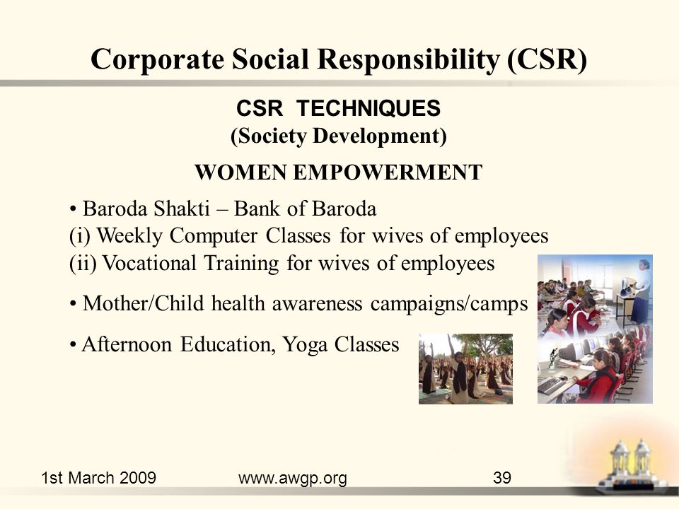 1st March 2009www.awgp.org39 CSR TECHNIQUES (Society Development) WOMEN EMPOWERMENT Baroda Shakti – Bank of Baroda (i) Weekly Computer Classes for wives of employees (ii) Vocational Training for wives of employees Mother/Child health awareness campaigns/camps Afternoon Education, Yoga Classes Corporate Social Responsibility (CSR)